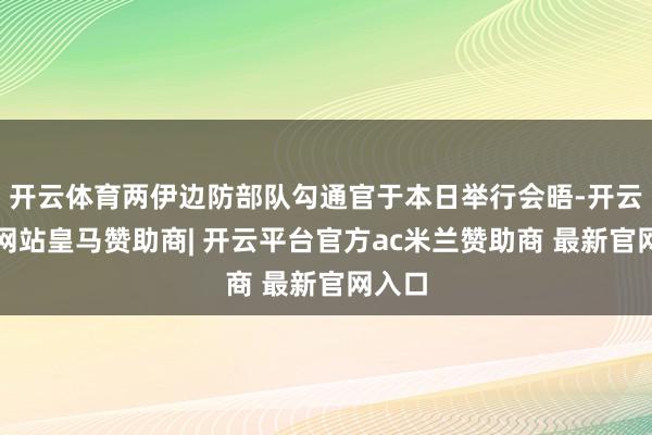 开云体育两伊边防部队勾通官于本日举行会晤-开云平台网站皇马赞助商| 开云平台官方ac米兰赞助商 最新官网入口