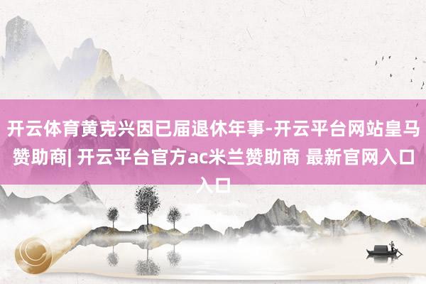 开云体育黄克兴因已届退休年事-开云平台网站皇马赞助商| 开云平台官方ac米兰赞助商 最新官网入口