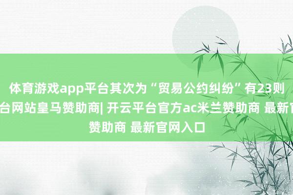 体育游戏app平台其次为“贸易公约纠纷”有23则-开云平台网站皇马赞助商| 开云平台官方ac米兰赞助商 最新官网入口