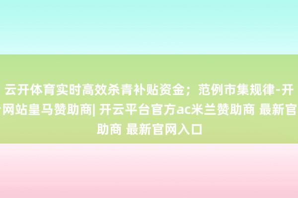 云开体育实时高效杀青补贴资金；范例市集规律-开云平台网站皇马赞助商| 开云平台官方ac米兰赞助商 最新官网入口