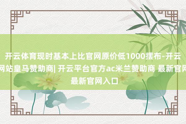 开云体育现时基本上比官网原价低1000摆布-开云平台网站皇马赞助商| 开云平台官方ac米兰赞助商 最新官网入口