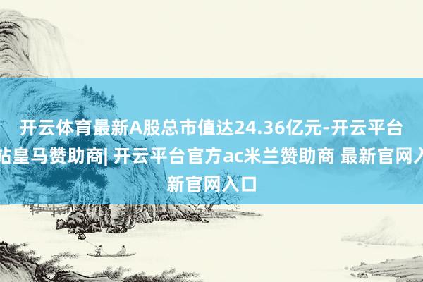 开云体育最新A股总市值达24.36亿元-开云平台网站皇马赞助商| 开云平台官方ac米兰赞助商 最新官网入口