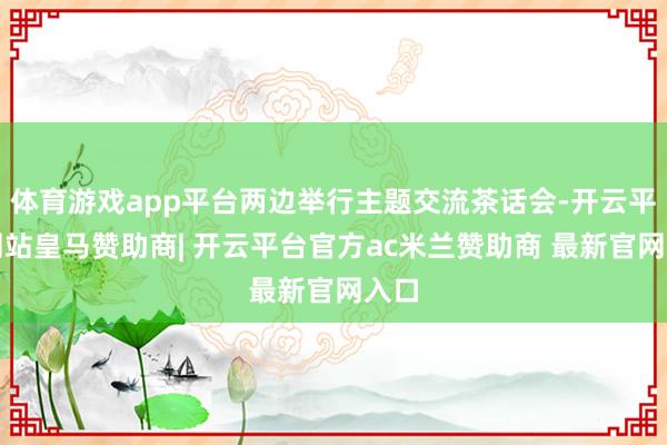体育游戏app平台两边举行主题交流茶话会-开云平台网站皇马赞助商| 开云平台官方ac米兰赞助商 最新官网入口
