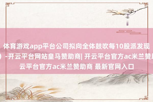 体育游戏app平台公司拟向全体鼓吹每10股派发现款红利3元(含税)-开云平台网站皇马赞助商| 开云平台官方ac米兰赞助商 最新官网入口