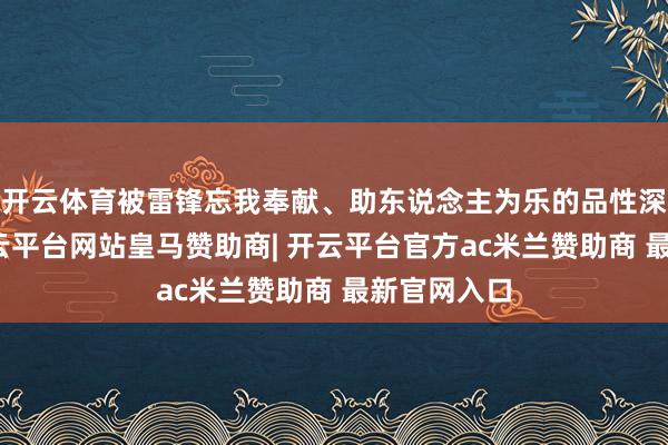 开云体育被雷锋忘我奉献、助东说念主为乐的品性深深打动-开云平台网站皇马赞助商| 开云平台官方ac米兰赞助商 最新官网入口