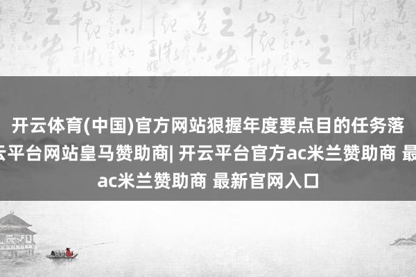 开云体育(中国)官方网站狠握年度要点目的任务落地落实-开云平台网站皇马赞助商| 开云平台官方ac米兰赞助商 最新官网入口