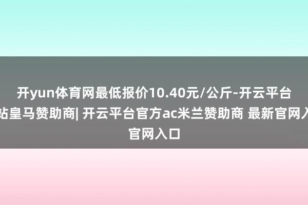 开yun体育网最低报价10.40元/公斤-开云平台网站皇马赞助商| 开云平台官方ac米兰赞助商 最新官网入口