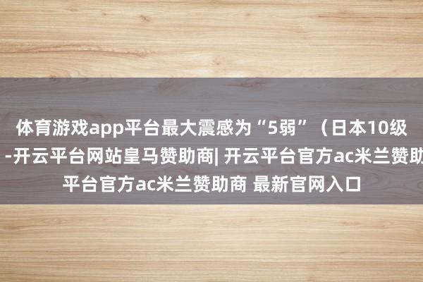 体育游戏app平台最大震感为“5弱”(日本10级震度中的第5高)-开云平台网站皇马赞助商| 开云平台官方ac米兰赞助商 最新官网入口