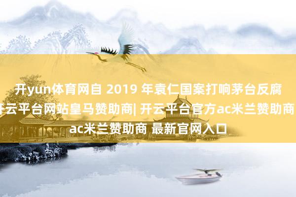 开yun体育网自 2019 年袁仁国案打响茅台反腐第一枪以来-开云平台网站皇马赞助商| 开云平台官方ac米兰赞助商 最新官网入口