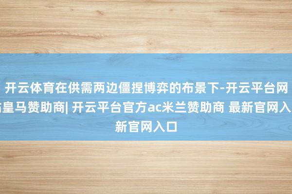 开云体育在供需两边僵捏博弈的布景下-开云平台网站皇马赞助商| 开云平台官方ac米兰赞助商 最新官网入口