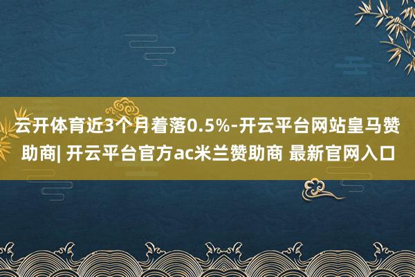 云开体育近3个月着落0.5%-开云平台网站皇马赞助商| 开云平台官方ac米兰赞助商 最新官网入口