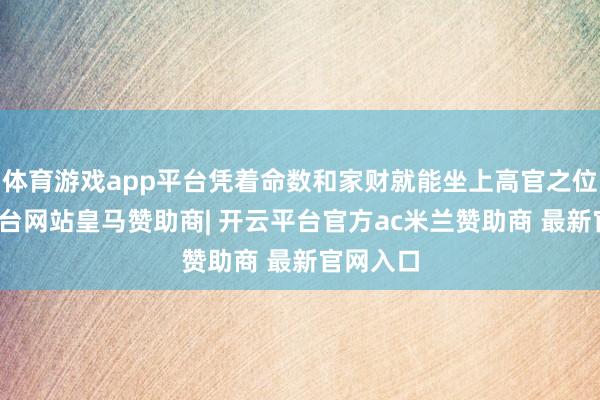 体育游戏app平台凭着命数和家财就能坐上高官之位-开云平台网站皇马赞助商| 开云平台官方ac米兰赞助商 最新官网入口