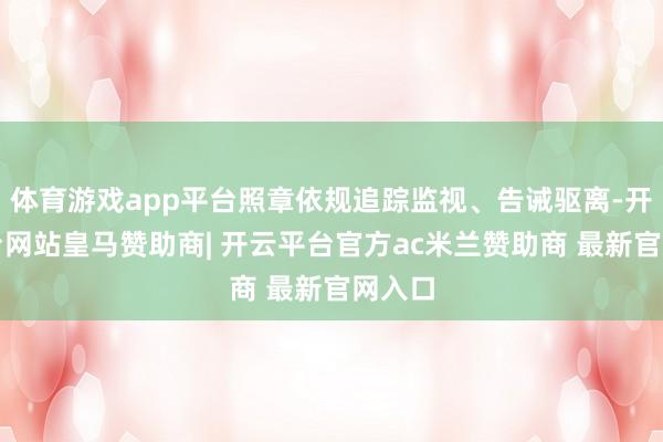 体育游戏app平台照章依规追踪监视、告诫驱离-开云平台网站皇马赞助商| 开云平台官方ac米兰赞助商 最新官网入口
