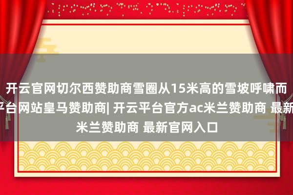 开云官网切尔西赞助商雪圈从15米高的雪坡呼啸而下-开云平台网站皇马赞助商| 开云平台官方ac米兰赞助商 最新官网入口