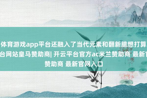 体育游戏app平台还融入了当代元素和翻新臆想打算-开云平台网站皇马赞助商| 开云平台官方ac米兰赞助商 最新官网入口