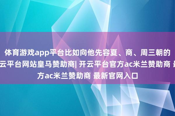 体育游戏app平台比如向他先容夏、商、周三朝的治国之谈-开云平台网站皇马赞助商| 开云平台官方ac米兰赞助商 最新官网入口