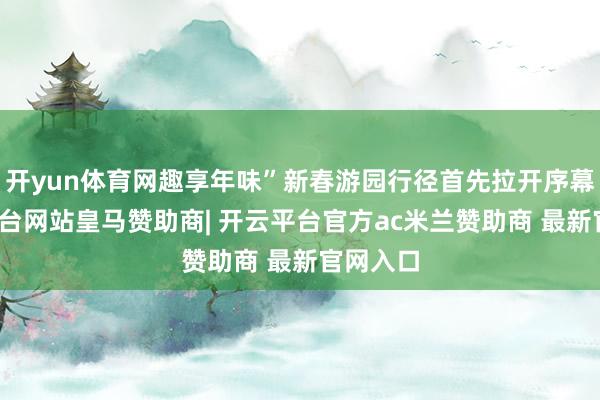 开yun体育网趣享年味”新春游园行径首先拉开序幕-开云平台网站皇马赞助商| 开云平台官方ac米兰赞助商 最新官网入口