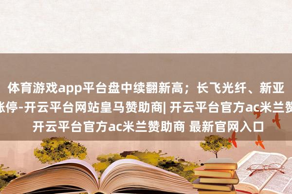 体育游戏app平台盘中续翻新高;长飞光纤、新亚电子、华脉科技等涨停-开云平台网站皇马赞助商| 开云平台官方ac米兰赞助商 最新官网入口