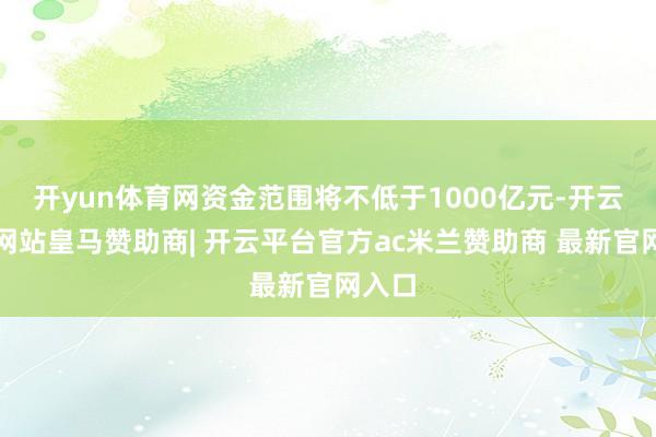 开yun体育网资金范围将不低于1000亿元-开云平台网站皇马赞助商| 开云平台官方ac米兰赞助商 最新官网入口
