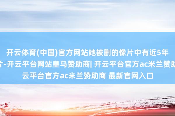 开云体育(中国)官方网站她被删的像片中有近5年间孩子成长的像片-开云平台网站皇马赞助商| 开云平台官方ac米兰赞助商 最新官网入口