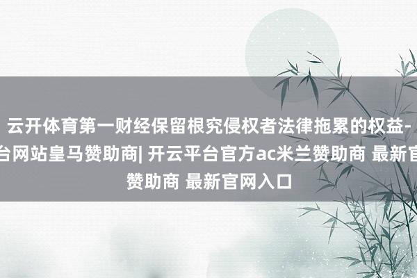 云开体育第一财经保留根究侵权者法律拖累的权益-开云平台网站皇马赞助商| 开云平台官方ac米兰赞助商 最新官网入口