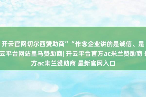 开云官网切尔西赞助商”“作念企业讲的是诚信、是协议精神-开云平台网站皇马赞助商| 开云平台官方ac米兰赞助商 最新官网入口
