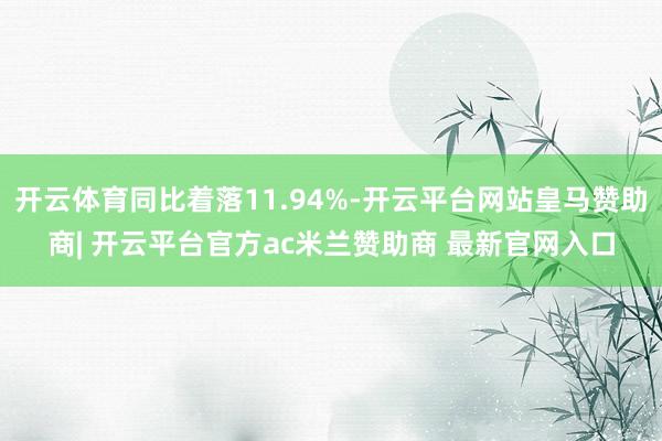 开云体育同比着落11.94%-开云平台网站皇马赞助商| 开云平台官方ac米兰赞助商 最新官网入口