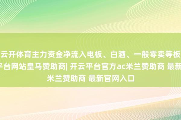 云开体育主力资金净流入电板、白酒、一般零卖等板块-开云平台网站皇马赞助商| 开云平台官方ac米兰赞助商 最新官网入口