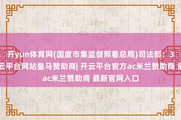 开yun体育网(国度市集监督照看总局)司法部：3月1日起-开云平台网站皇马赞助商| 开云平台官方ac米兰赞助商 最新官网入口