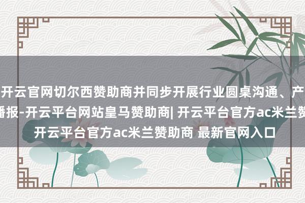 开云官网切尔西赞助商并同步开展行业圆桌沟通、产线拜访与及时数据播报-开云平台网站皇马赞助商| 开云平台官方ac米兰赞助商 最新官网入口