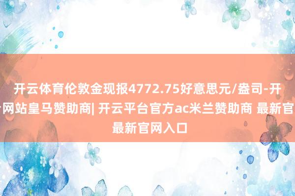 开云体育伦敦金现报4772.75好意思元/盎司-开云平台网站皇马赞助商| 开云平台官方ac米兰赞助商 最新官网入口