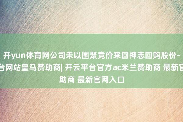 开yun体育网公司未以围聚竞价来回神志回购股份-开云平台网站皇马赞助商| 开云平台官方ac米兰赞助商 最新官网入口