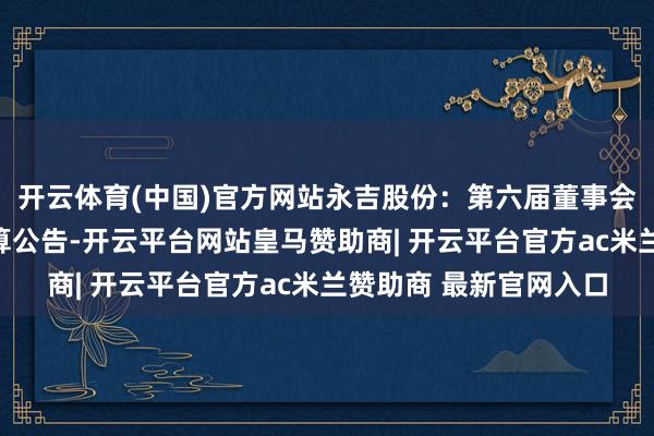 开云体育(中国)官方网站永吉股份：第六届董事会第八次会议有盘算推算公告-开云平台网站皇马赞助商| 开云平台官方ac米兰赞助商 最新官网入口