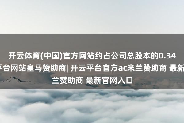 开云体育(中国)官方网站约占公司总股本的0.34%-开云平台网站皇马赞助商| 开云平台官方ac米兰赞助商 最新官网入口