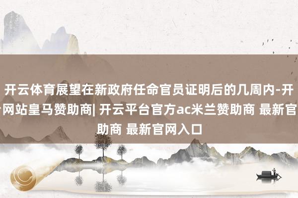 开云体育展望在新政府任命官员证明后的几周内-开云平台网站皇马赞助商| 开云平台官方ac米兰赞助商 最新官网入口