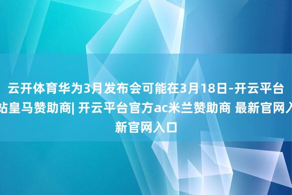 云开体育华为3月发布会可能在3月18日-开云平台网站皇马赞助商| 开云平台官方ac米兰赞助商 最新官网入口
