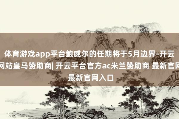 体育游戏app平台鲍威尔的任期将于5月边界-开云平台网站皇马赞助商| 开云平台官方ac米兰赞助商 最新官网入口