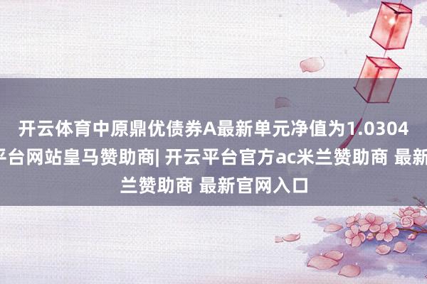 开云体育中原鼎优债券A最新单元净值为1.0304元-开云平台网站皇马赞助商| 开云平台官方ac米兰赞助商 最新官网入口
