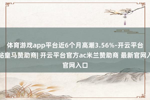 体育游戏app平台近6个月高潮3.56%-开云平台网站皇马赞助商| 开云平台官方ac米兰赞助商 最新官网入口