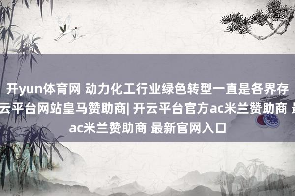 开yun体育网 动力化工行业绿色转型一直是各界存眷的焦点-开云平台网站皇马赞助商| 开云平台官方ac米兰赞助商 最新官网入口