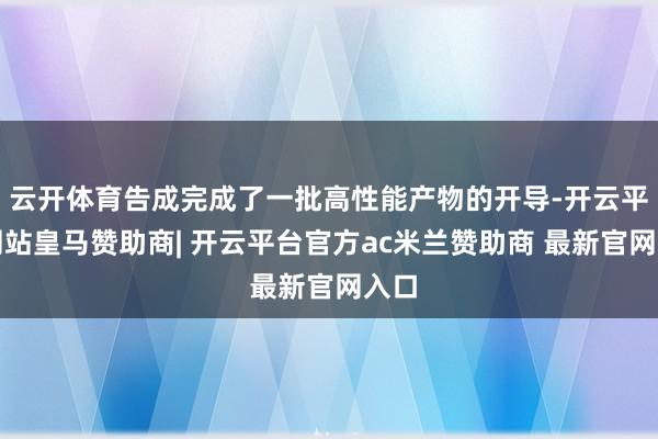 云开体育告成完成了一批高性能产物的开导-开云平台网站皇马赞助商| 开云平台官方ac米兰赞助商 最新官网入口
