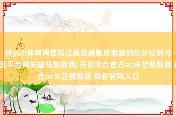 开yun体育网信得过展现通顺员家庭的生计往时与积极风貌-开云平台网站皇马赞助商| 开云平台官方ac米兰赞助商 最新官网入口