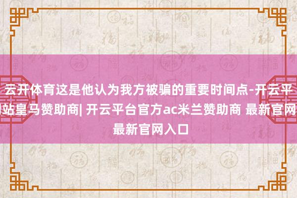 云开体育这是他认为我方被骗的重要时间点-开云平台网站皇马赞助商| 开云平台官方ac米兰赞助商 最新官网入口