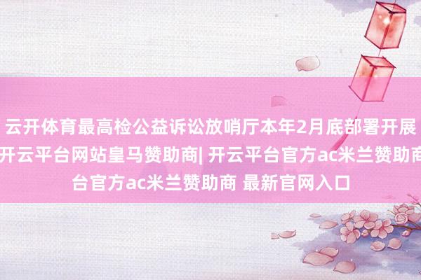 云开体育最高检公益诉讼放哨厅本年2月底部署开展专项监督动作-开云平台网站皇马赞助商| 开云平台官方ac米兰赞助商 最新官网入口