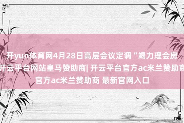 开yun体育网4月28日高层会议定调“竭力理会房地产市集”后-开云平台网站皇马赞助商| 开云平台官方ac米兰赞助商 最新官网入口