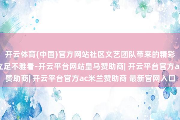 开云体育(中国)官方网站社区文艺团队带来的精彩节目眩惑了大宗住户立足不雅看-开云平台网站皇马赞助商| 开云平台官方ac米兰赞助商 最新官网入口