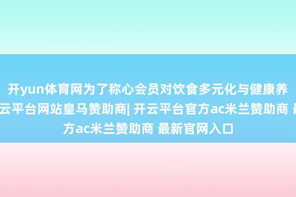 开yun体育网为了称心会员对饮食多元化与健康养分的追求-开云平台网站皇马赞助商| 开云平台官方ac米兰赞助商 最新官网入口