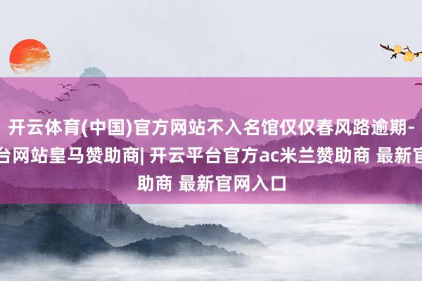 开云体育(中国)官方网站不入名馆仅仅春风路逾期-开云平台网站皇马赞助商| 开云平台官方ac米兰赞助商 最新官网入口