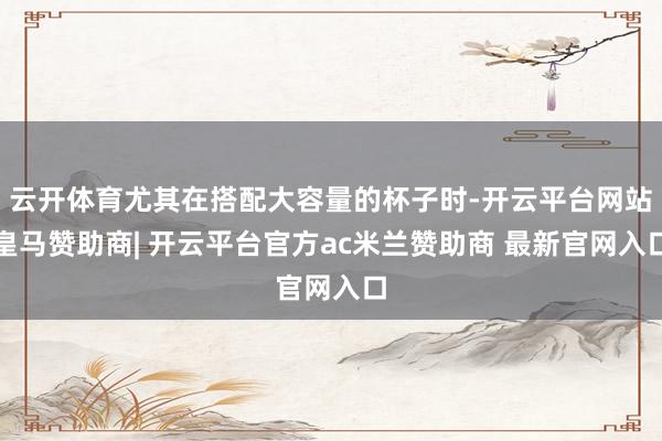 云开体育尤其在搭配大容量的杯子时-开云平台网站皇马赞助商| 开云平台官方ac米兰赞助商 最新官网入口