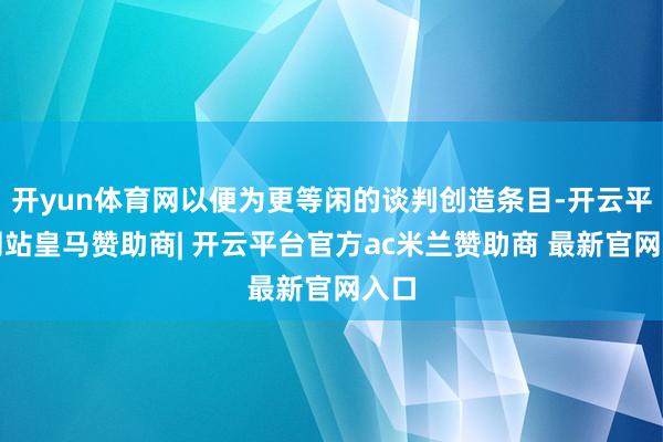 开yun体育网以便为更等闲的谈判创造条目-开云平台网站皇马赞助商| 开云平台官方ac米兰赞助商 最新官网入口